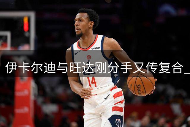 伊卡尔迪与旺达刚分手又传复合 反复关系引热议