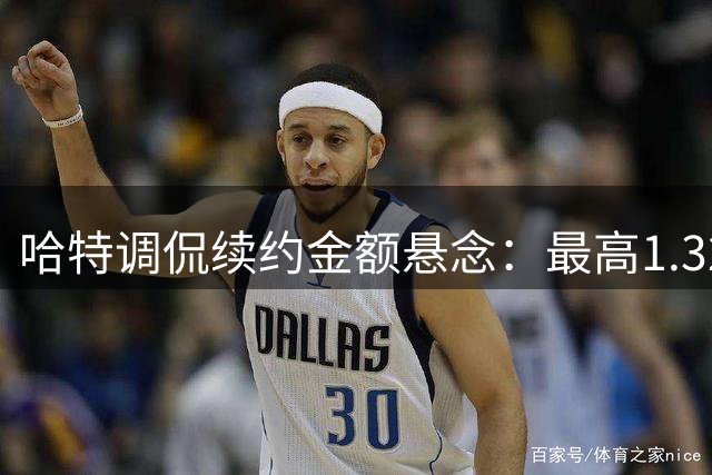 哈特调侃续约金额悬念：最高1.32亿变1.31亿？