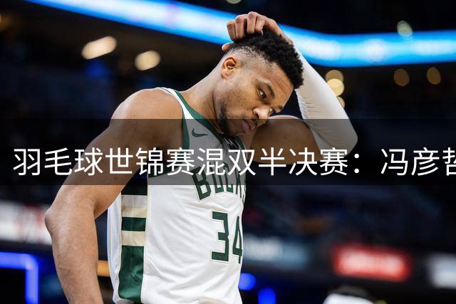 羽毛球世锦赛混双半决赛：冯彦哲/黄东萍逆转挺进四强